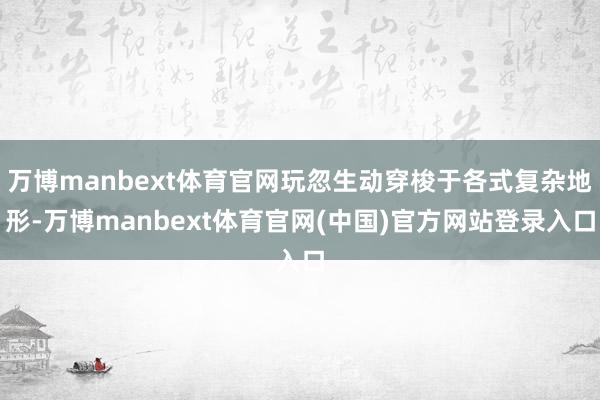 万博manbext体育官网玩忽生动穿梭于各式复杂地形-万博manbext体育官网(中国)官方网站登录入口