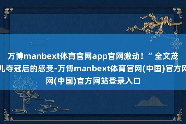 万博manbext体育官网app官网激动!”全文茂分享看到女儿夺冠后的感受-万博manbext体育官网(中国)官方网站登录入口