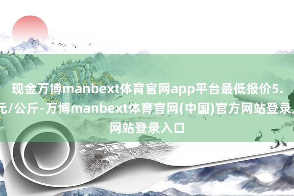 现金万博manbext体育官网app平台最低报价5.50元/公斤-万博manbext体育官网(中国)官方网站登录入口
