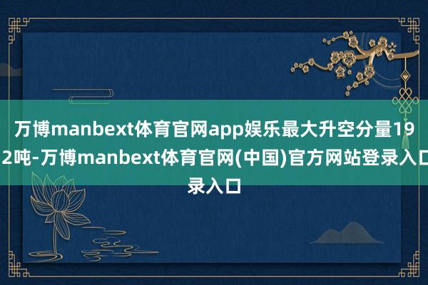 万博manbext体育官网app娱乐最大升空分量19.2吨-万博manbext体育官网(中国)官方网站登录入口