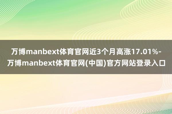 万博manbext体育官网近3个月高涨17.01%-万博manbext体育官网(中国)官方网站登录入口