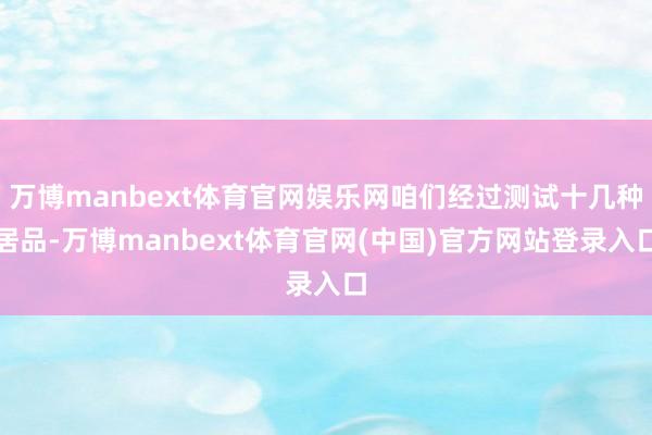 万博manbext体育官网娱乐网咱们经过测试十几种居品-万博manbext体育官网(中国)官方网站登录入口