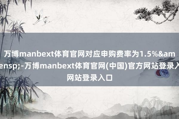万博manbext体育官网对应申购费率为1.5% -万博manbext体育官网(中国)官方网站登录入口