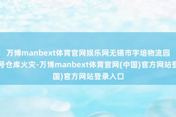 万博manbext体育官网娱乐网无锡市宇培物流园二期五号仓库火灾-万博manbext体育官网(中国)官方网站登录入口