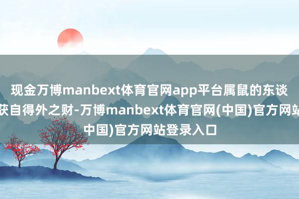 现金万博manbext体育官网app平台属鼠的东谈主也有望获自得外之财-万博manbext体育官网(中国)官方网站登录入口