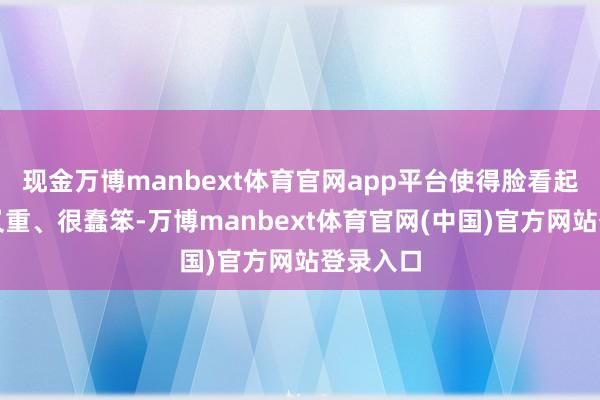 现金万博manbext体育官网app平台使得脸看起来又笨又重、很蠢笨-万博manbext体育官网(中国)官方网站登录入口