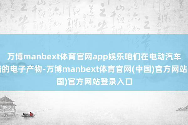 万博manbext体育官网app娱乐咱们在电动汽车省略高端的电子产物-万博manbext体育官网(中国)官方网站登录入口