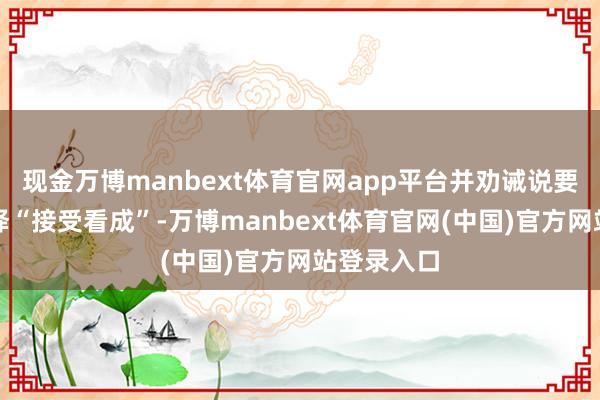 现金万博manbext体育官网app平台并劝诫说要是伊朗选择“接受看成”-万博manbext体育官网(中国)官方网站登录入口
