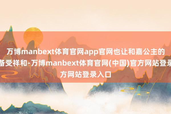 万博manbext体育官网app官网也让和嘉公主的身份备受祥和-万博manbext体育官网(中国)官方网站登录入口
