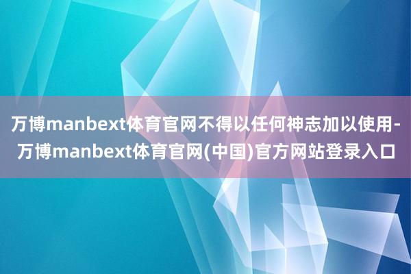 万博manbext体育官网不得以任何神志加以使用-万博manbext体育官网(中国)官方网站登录入口