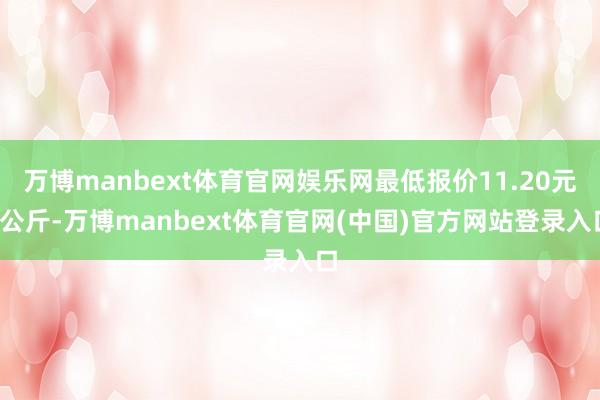万博manbext体育官网娱乐网最低报价11.20元/公斤-万博manbext体育官网(中国)官方网站登录入口