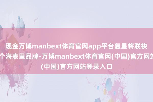 现金万博manbext体育官网app平台复星将联袂旗下70多个海表里品牌-万博manbext体育官网(中国)官方网站登录入口