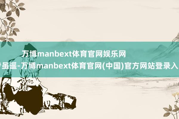 万博manbext体育官网娱乐网               梦虽遥-万博manbext体育官网(中国)官方网站登录入口