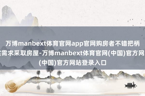 万博manbext体育官网app官网购房者不错把柄我方的现实需求采取房屋-万博manbext体育官网(中国)官方网站登录入口