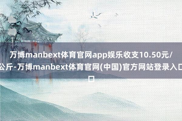 万博manbext体育官网app娱乐收支10.50元/公斤-万博manbext体育官网(中国)官方网站登录入口