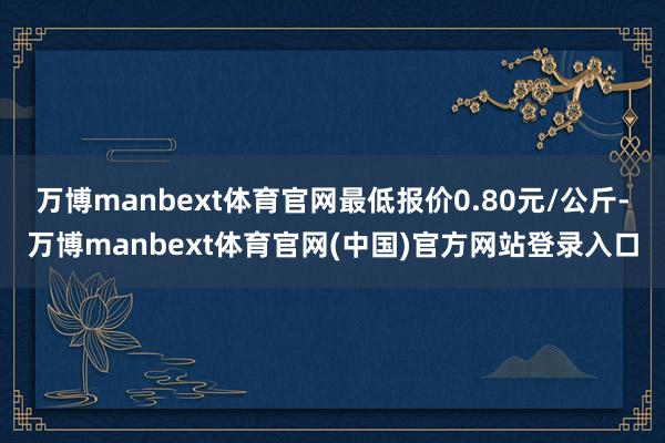 万博manbext体育官网最低报价0.80元/公斤-万博manbext体育官网(中国)官方网站登录入口