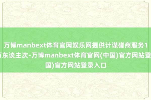 万博manbext体育官网娱乐网提供计谋磋商服务10.65万东谈主次-万博manbext体育官网(中国)官方网站登录入口