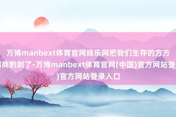 万博manbext体育官网娱乐网把我们生存的方方面面都商酌到了-万博manbext体育官网(中国)官方网站登录入口