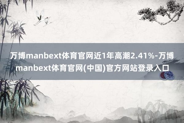 万博manbext体育官网近1年高潮2.41%-万博manbext体育官网(中国)官方网站登录入口