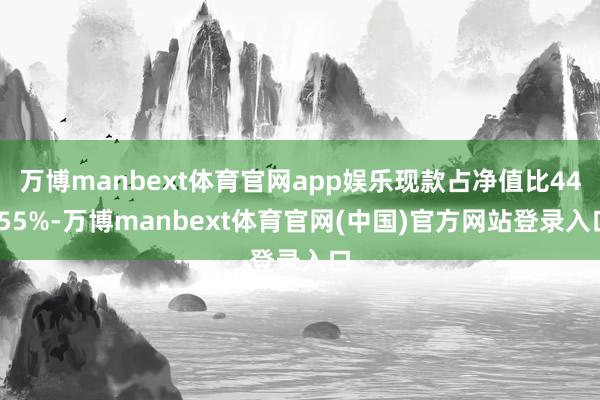 万博manbext体育官网app娱乐现款占净值比44.55%-万博manbext体育官网(中国)官方网站登录入口