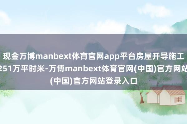 现金万博manbext体育官网app平台房屋开导施工面积169251万平时米-万博manbext体育官网(中国)官方网站登录入口