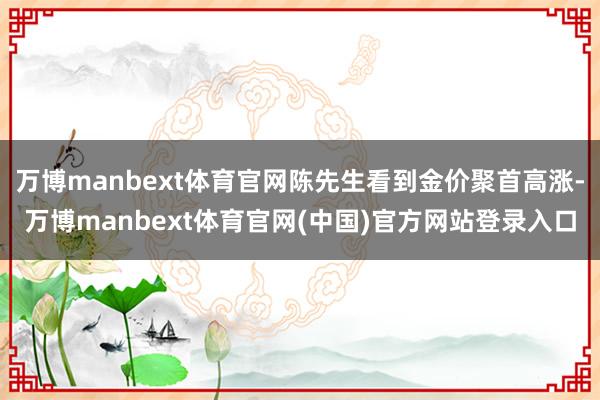 万博manbext体育官网陈先生看到金价聚首高涨-万博manbext体育官网(中国)官方网站登录入口