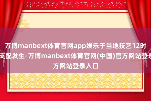 万博manbext体育官网app娱乐于当地技艺12时30分支配发生-万博manbext体育官网(中国)官方网站登录入口
