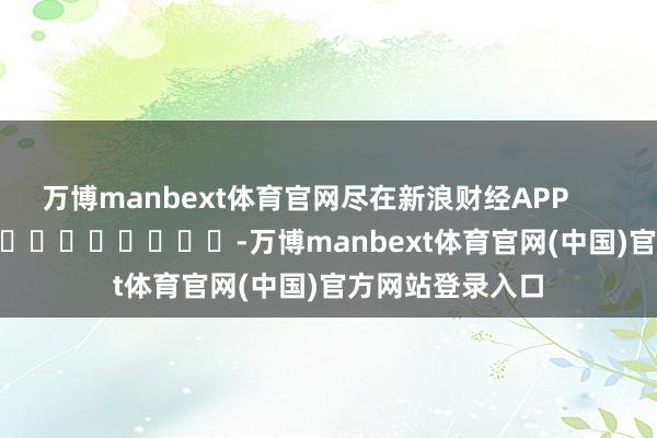 万博manbext体育官网尽在新浪财经APP            													-万博manbext体育官网(中国)官方网站登录入口