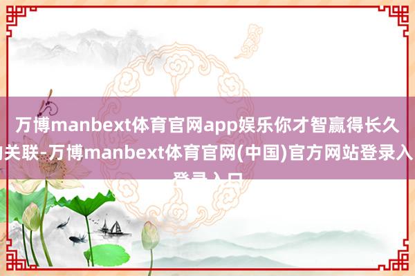万博manbext体育官网app娱乐你才智赢得长久的关联-万博manbext体育官网(中国)官方网站登录入口