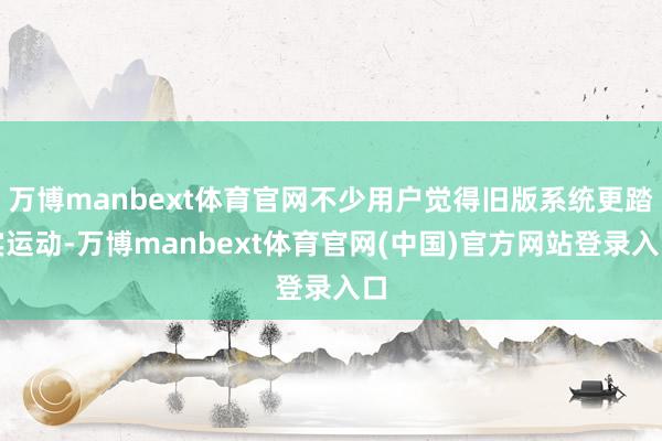 万博manbext体育官网不少用户觉得旧版系统更踏实运动-万博manbext体育官网(中国)官方网站登录入口