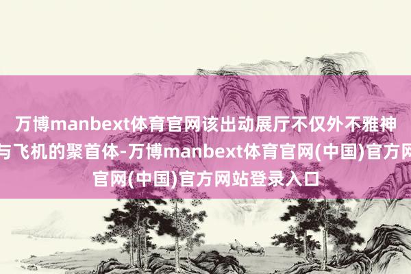 万博manbext体育官网该出动展厅不仅外不雅神似高速列车与飞机的聚首体-万博manbext体育官网(中国)官方网站登录入口