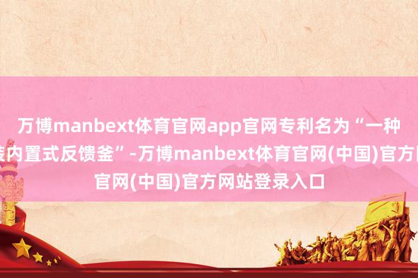 万博manbext体育官网app官网专利名为“一种固液永别安装内置式反馈釜”-万博manbext体育官网(中国)官方网站登录入口