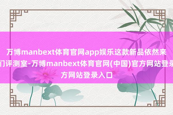 万博manbext体育官网app娱乐这款新品依然来到咱们评测室-万博manbext体育官网(中国)官方网站登录入口