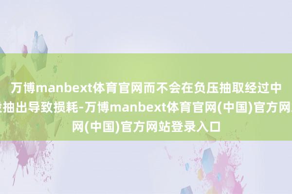 万博manbext体育官网而不会在负压抽取经过中被负压安设抽出导致损耗-万博manbext体育官网(中国)官方网站登录入口