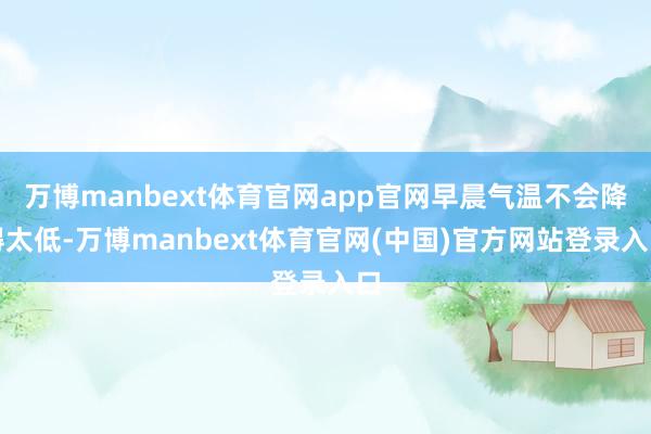 万博manbext体育官网app官网早晨气温不会降得太低-万博manbext体育官网(中国)官方网站登录入口