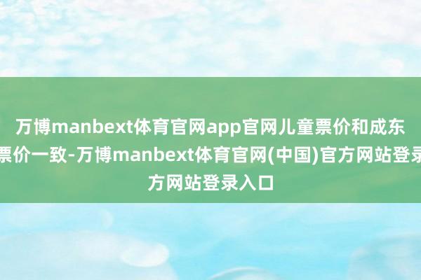 万博manbext体育官网app官网儿童票价和成东谈主票价一致-万博manbext体育官网(中国)官方网站登录入口