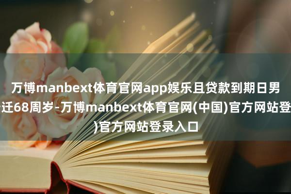 万博manbext体育官网app娱乐且贷款到期日男性不升迁68周岁-万博manbext体育官网(中国)官方网站登录入口