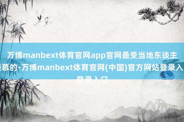 万博manbext体育官网app官网最受当地东谈主羡慕的-万博manbext体育官网(中国)官方网站登录入口