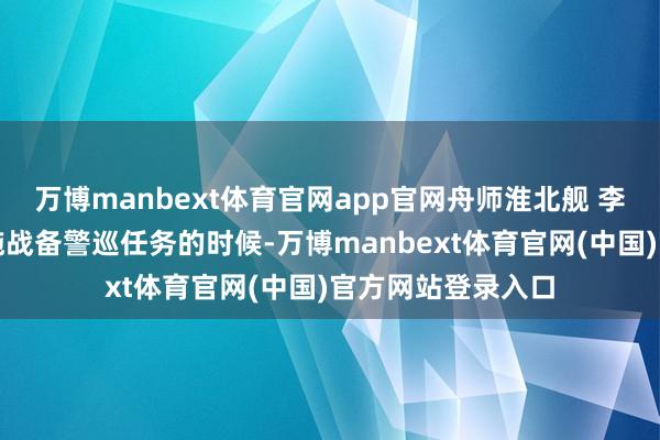 万博manbext体育官网app官网舟师淮北舰 李昭东：咱们在实施战备警巡任务的时候-万博manbext体育官网(中国)官方网站登录入口