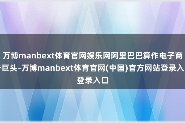 万博manbext体育官网娱乐网阿里巴巴算作电子商务巨头-万博manbext体育官网(中国)官方网站登录入口