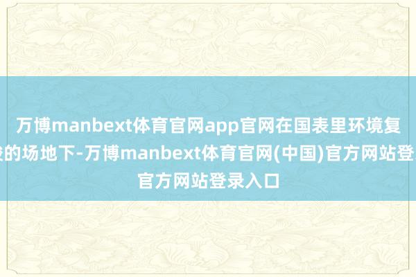 万博manbext体育官网app官网在国表里环境复杂严峻的场地下-万博manbext体育官网(中国)官方网站登录入口