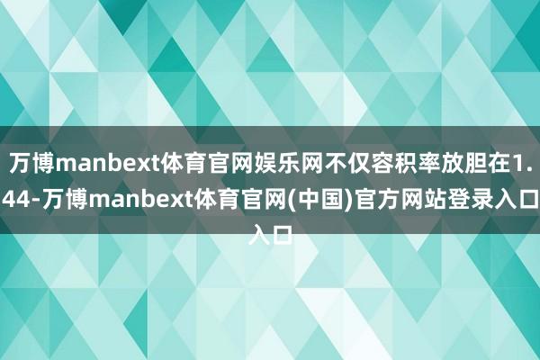万博manbext体育官网娱乐网不仅容积率放胆在1.44-万博manbext体育官网(中国)官方网站登录入口
