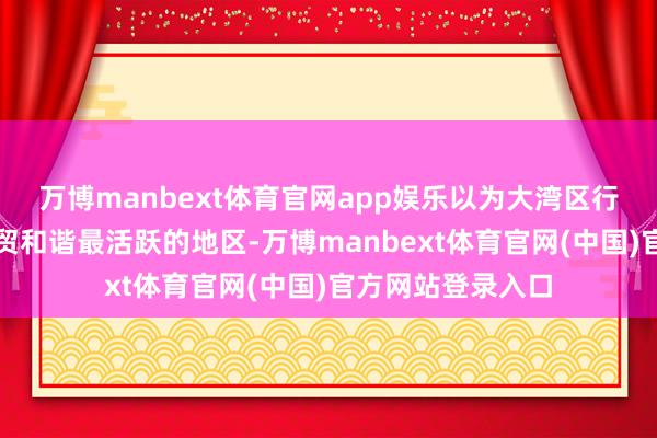 万博manbext体育官网app娱乐以为大湾区行为中国与东盟经贸和谐最活跃的地区-万博manbext体育官网(中国)官方网站登录入口