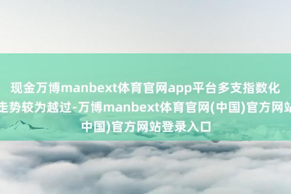 现金万博manbext体育官网app平台多支指数化答理合座走势较为越过-万博manbext体育官网(中国)官方网站登录入口
