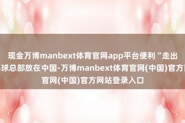 现金万博manbext体育官网app平台便利“走出去”企业将环球总部放在中国-万博manbext体育官网(中国)官方网站登录入口