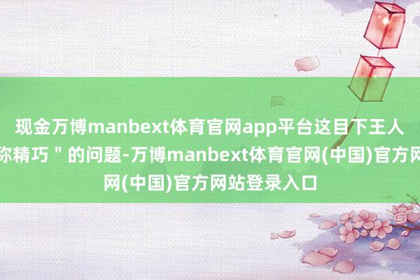 现金万博manbext体育官网app平台这目下王人是一个＂相称精巧＂的问题-万博manbext体育官网(中国)官方网站登录入口