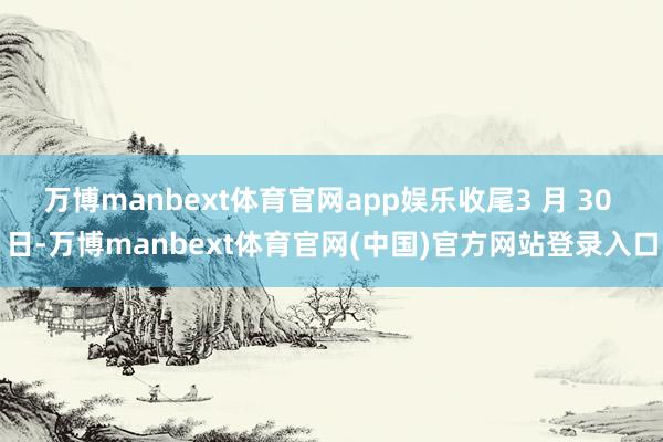万博manbext体育官网app娱乐收尾3 月 30 日-万博manbext体育官网(中国)官方网站登录入口