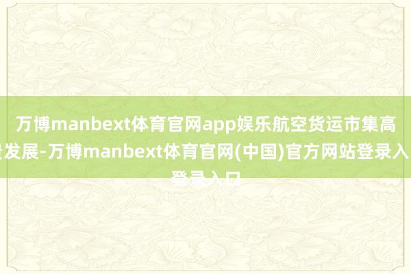 万博manbext体育官网app娱乐航空货运市集高贵发展-万博manbext体育官网(中国)官方网站登录入口