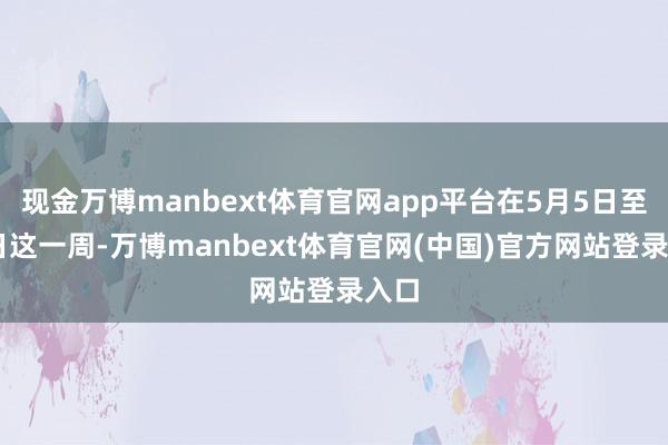 现金万博manbext体育官网app平台在5月5日至11日这一周-万博manbext体育官网(中国)官方网站登录入口