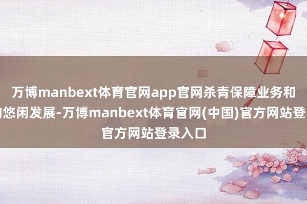 万博manbext体育官网app官网杀青保障业务和投资的悠闲发展-万博manbext体育官网(中国)官方网站登录入口